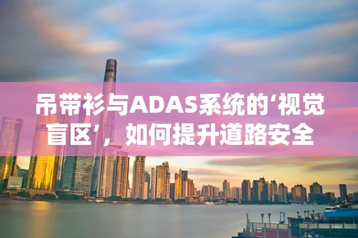 吊带衫与ADAS系统的‘视觉盲区’，如何提升道路安全？