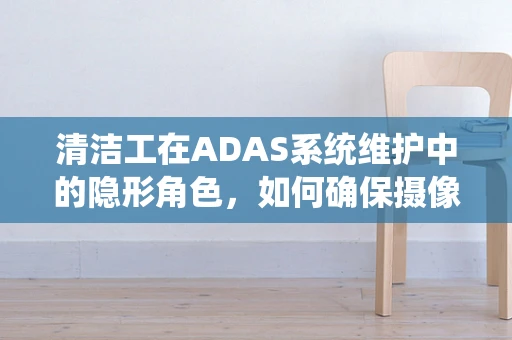 清洁工在ADAS系统维护中的隐形角色，如何确保摄像头清晰无阻？