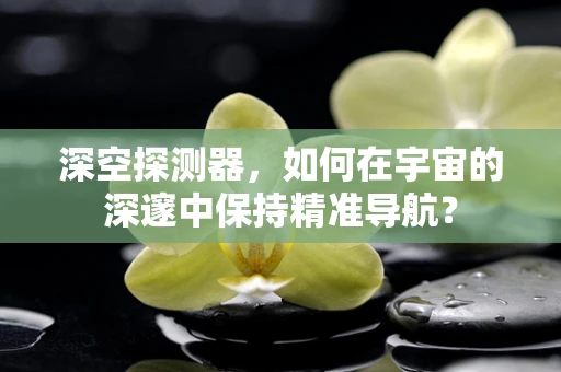 深空探测器，如何在宇宙的深邃中保持精准导航？