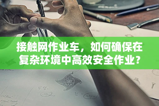 接触网作业车，如何确保在复杂环境中高效安全作业？