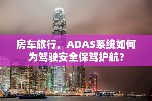 房车旅行，ADAS系统如何为驾驶安全保驾护航？