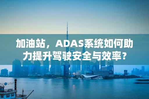 加油站，ADAS系统如何助力提升驾驶安全与效率？