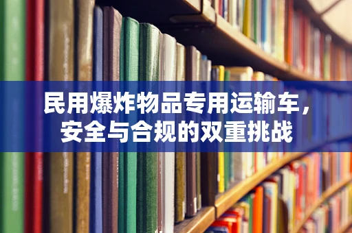 民用爆炸物品专用运输车，安全与合规的双重挑战