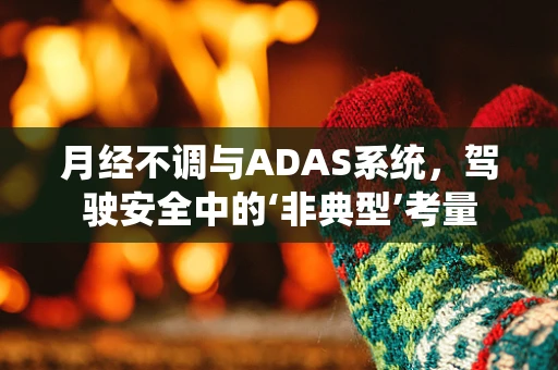 月经不调与ADAS系统，驾驶安全中的‘非典型’考量