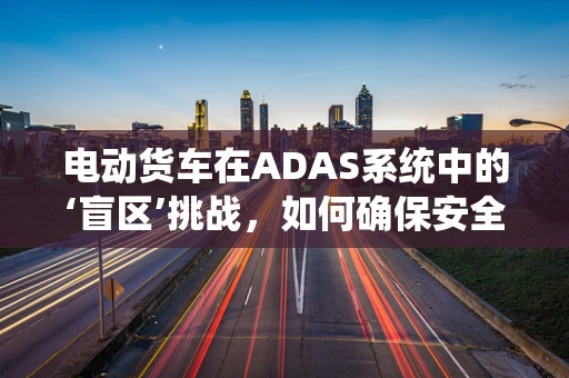 电动货车在ADAS系统中的‘盲区’挑战，如何确保安全行驶？