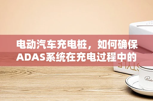 电动汽车充电桩，如何确保ADAS系统在充电过程中的安全与效率？