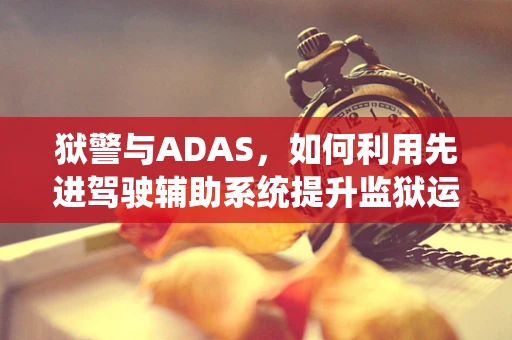狱警与ADAS，如何利用先进驾驶辅助系统提升监狱运输安全？