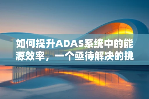 如何提升ADAS系统中的能源效率，一个亟待解决的挑战？