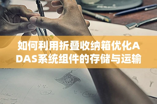 如何利用折叠收纳箱优化ADAS系统组件的存储与运输？