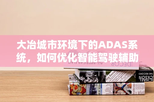 大冶城市环境下的ADAS系统，如何优化智能驾驶辅助的‘眼’与‘脑’？