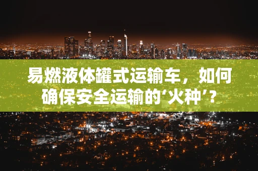 易燃液体罐式运输车，如何确保安全运输的‘火种’？