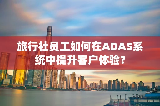 旅行社员工如何在ADAS系统中提升客户体验？