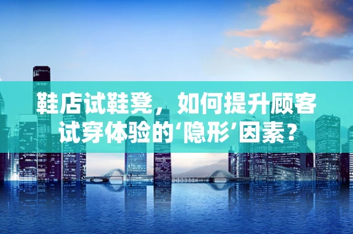 鞋店试鞋凳，如何提升顾客试穿体验的‘隐形’因素？