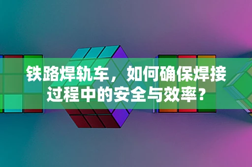 铁路焊轨车，如何确保焊接过程中的安全与效率？