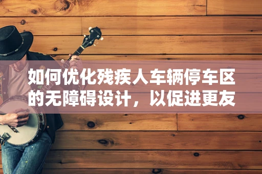 如何优化残疾人车辆停车区的无障碍设计，以促进更友好的出行环境？