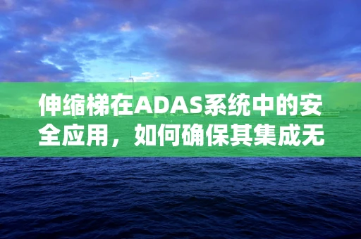 伸缩梯在ADAS系统中的安全应用，如何确保其集成无虞？