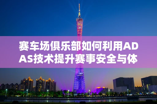 赛车场俱乐部如何利用ADAS技术提升赛事安全与体验？