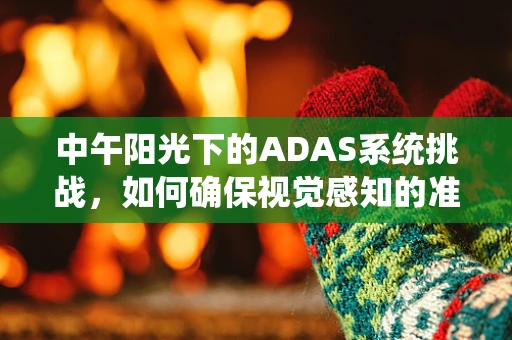 中午阳光下的ADAS系统挑战，如何确保视觉感知的准确性？