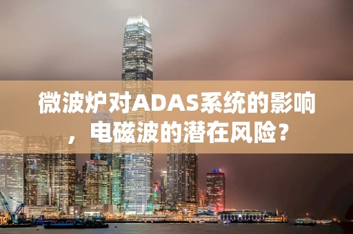 微波炉对ADAS系统的影响，电磁波的潜在风险？