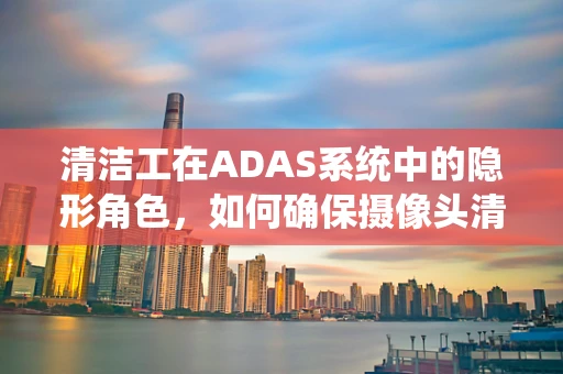 清洁工在ADAS系统中的隐形角色，如何确保摄像头清晰无阻？