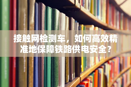 接触网检测车，如何高效精准地保障铁路供电安全？