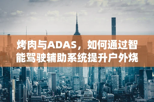 烤肉与ADAS，如何通过智能驾驶辅助系统提升户外烧烤安全？