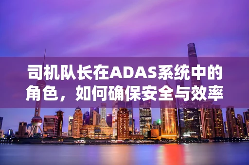 司机队长在ADAS系统中的角色，如何确保安全与效率的双重保障？