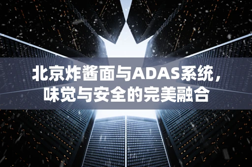 北京炸酱面与ADAS系统，味觉与安全的完美融合