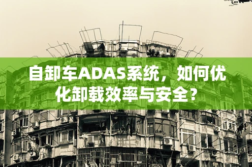 自卸车ADAS系统，如何优化卸载效率与安全？