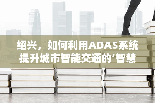 绍兴，如何利用ADAS系统提升城市智能交通的‘智慧’？