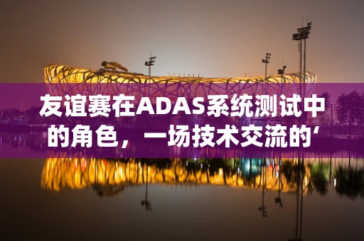 友谊赛在ADAS系统测试中的角色，一场技术交流的‘非正式’对决