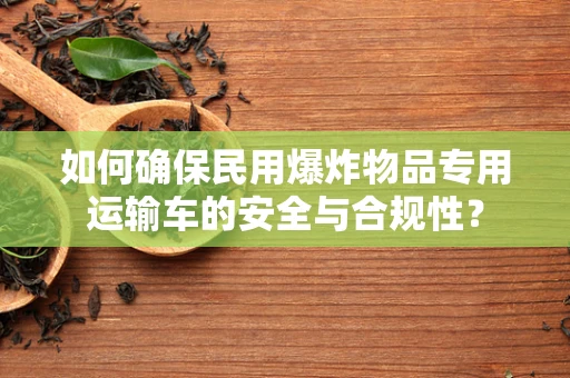 如何确保民用爆炸物品专用运输车的安全与合规性？