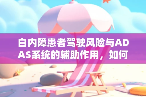 白内障患者驾驶风险与ADAS系统的辅助作用，如何平衡安全与自主？
