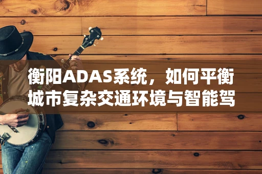 衡阳ADAS系统，如何平衡城市复杂交通环境与智能驾驶辅助的融合？