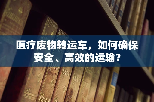 医疗废物转运车，如何确保安全、高效的运输？