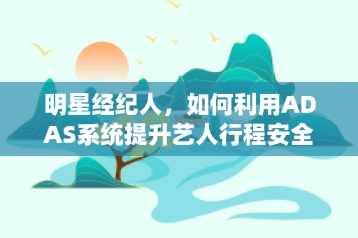 明星经纪人，如何利用ADAS系统提升艺人行程安全与效率？
