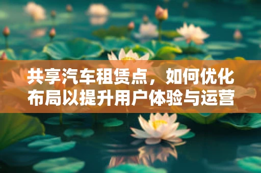 共享汽车租赁点，如何优化布局以提升用户体验与运营效率？
