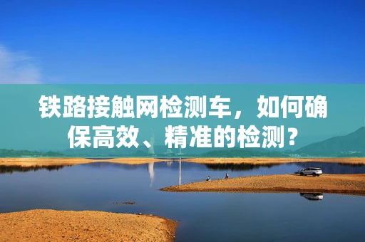 铁路接触网检测车，如何确保高效、精准的检测？