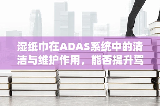 湿纸巾在ADAS系统中的清洁与维护作用，能否提升驾驶安全？