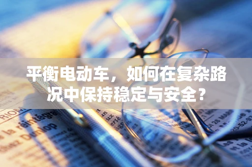 平衡电动车，如何在复杂路况中保持稳定与安全？