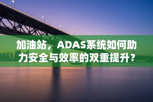 加油站，ADAS系统如何助力安全与效率的双重提升？