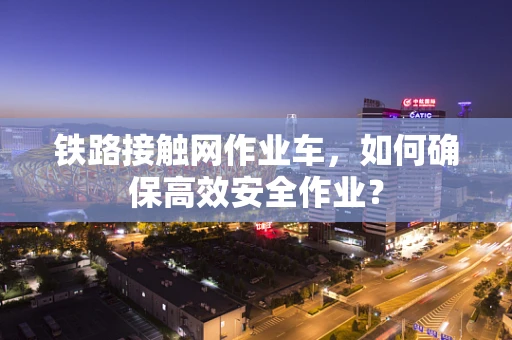 铁路接触网作业车，如何确保高效安全作业？