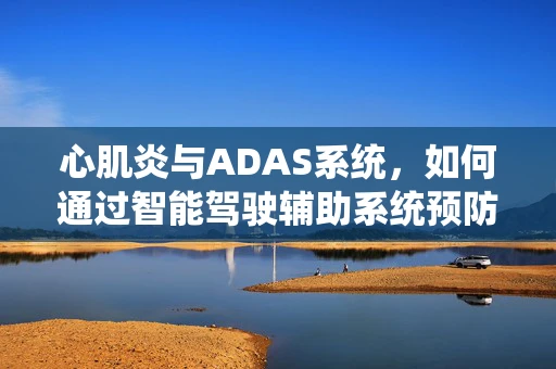 心肌炎与ADAS系统，如何通过智能驾驶辅助系统预防驾驶者健康风险？