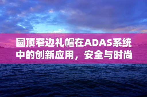 圆顶窄边礼帽在ADAS系统中的创新应用，安全与时尚的完美融合？