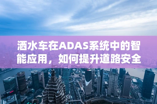 洒水车在ADAS系统中的智能应用，如何提升道路安全？
