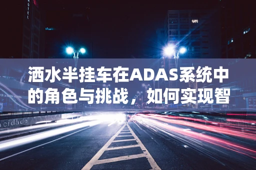 洒水半挂车在ADAS系统中的角色与挑战，如何实现智能避障与路径优化？
