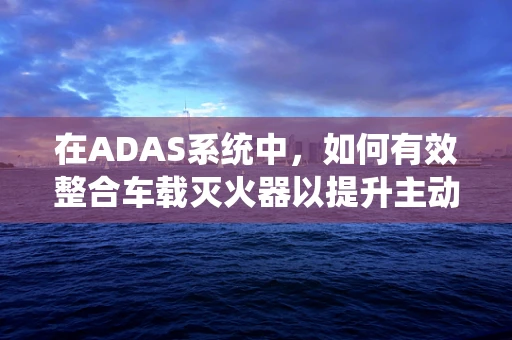 在ADAS系统中，如何有效整合车载灭火器以提升主动安全？