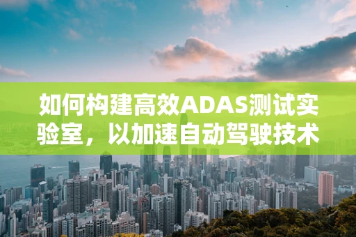 如何构建高效ADAS测试实验室，以加速自动驾驶技术验证？
