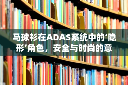 马球衫在ADAS系统中的‘隐形’角色，安全与时尚的意外融合？