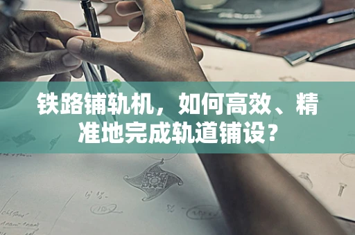 铁路铺轨机，如何高效、精准地完成轨道铺设？